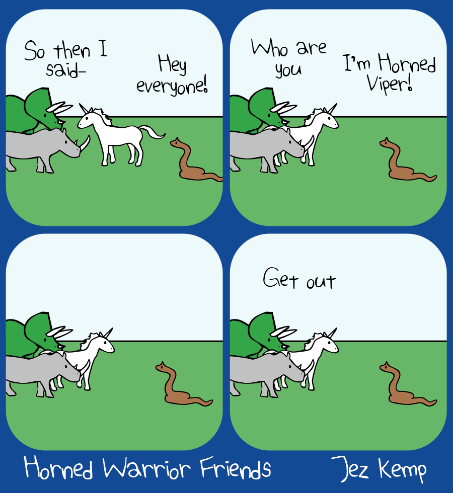 Panel 1 of 4: Unicorn, Rhino and Triceratops are hanging out talking. Unicorn says "So then I said-" Behind them, a snake says "Hey everyone!"
Panel 2 of 4: Unicorn turns around and asks: "Who are you" The snake says excitedly, "I'm Horned Viper!"
Panel 3 of 4: The animals all look at each other silently
Panel 4 of 4: Unicorn says flatly, "Get out"